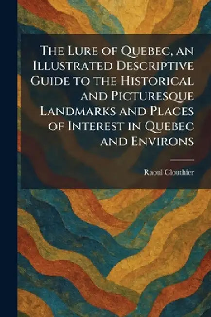 The Lure of Quebec, an Illustrated Descriptive Guide to the Historical and Picturesque Landmarks and Places of Interest in Quebec and Environs by Raoul Clouthier