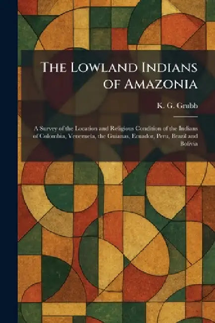 The Lowland Indians of Amazonia: A Survey of the Location and Religious Condition of the Indians of Colombia, Venezuela, the Guianas, Ecuador, Peru, B by K. G. Grubb