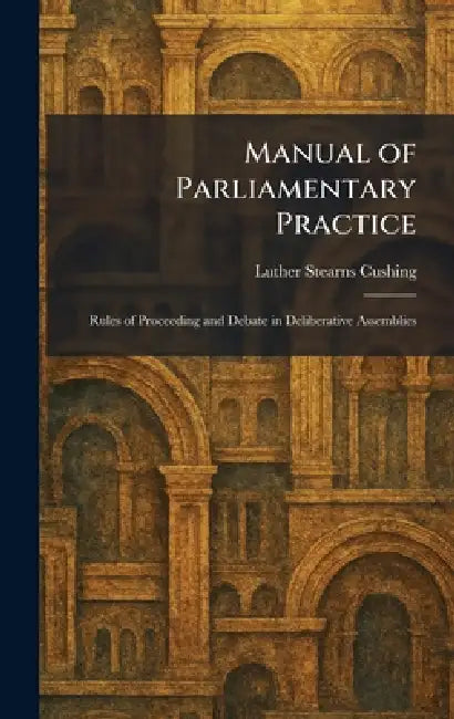 Manual of Parliamentary Practice: Rules of Proceeding and Debate in Deliberative Assemblies by Luther Stearns Cushing