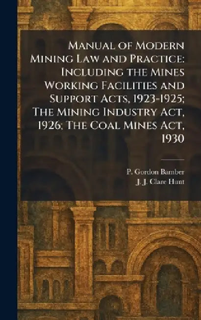 Manual of Modern Mining Law and Practice: Including the Mines Working Facilities and Support Acts, 1923-1925; The Mining Industry Act, 1926; The Coal by P. Gordon Bamber, J. J. Clare Hunt