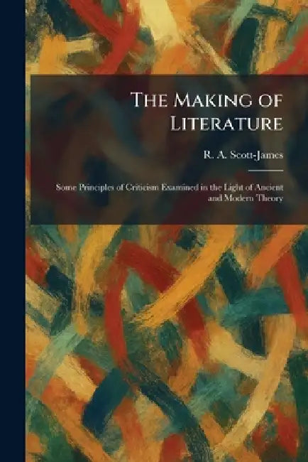 The Making of Literature: Some Principles of Criticism Examined in the Light of Ancient and Modern Theory by R. A. Scott-James
