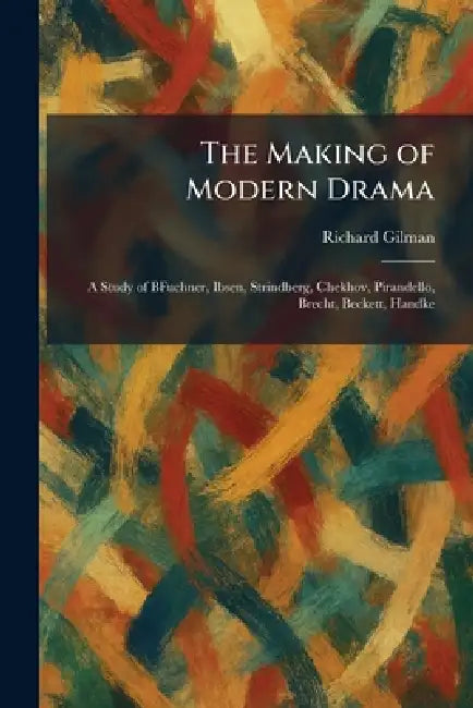 The Making of Modern Drama: A Study of BFuchner, Ibsen, Strindberg, Chekhov, Pirandello, Brecht, Beckett, Handke by Richard Gilman
