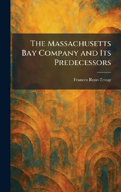 The Massachusetts Bay Company and Its Predecessors by Frances Rose-Troup