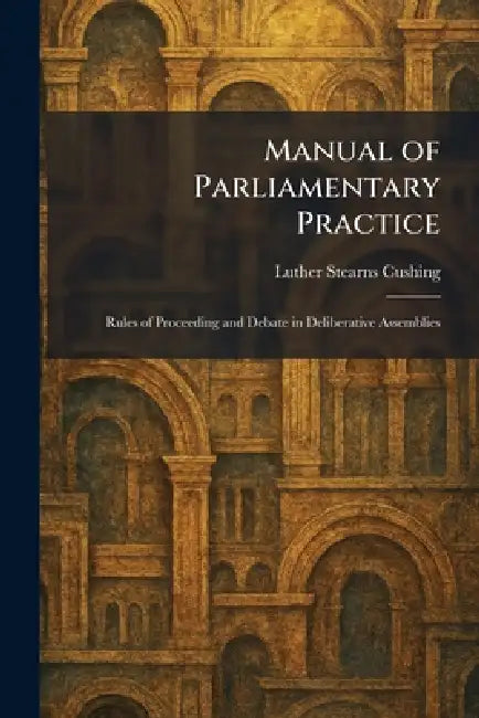Manual of Parliamentary Practice: Rules of Proceeding and Debate in Deliberative Assemblies by Luther Stearns Cushing