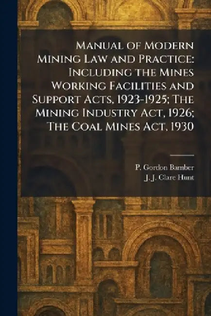 Manual of Modern Mining Law and Practice: Including the Mines Working Facilities and Support Acts, 1923-1925; The Mining Industry Act, 1926; The Coal by P. Gordon Bamber, J. J. Clare Hunt