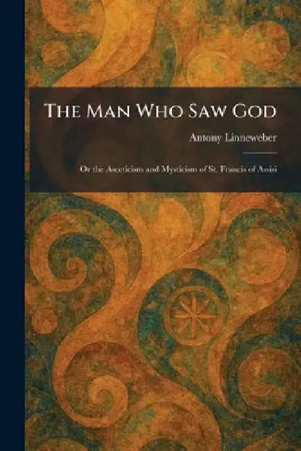 The Man Who Saw God: Or the Asceticism and Mysticism of St. Francis of Assisi by Antony Linneweber