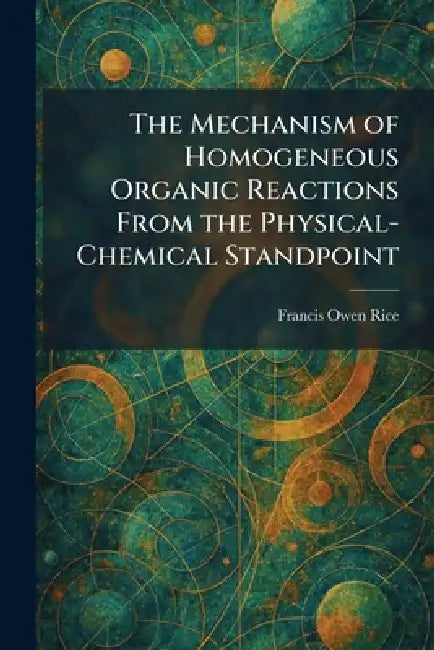 The Mechanism of Homogeneous Organic Reactions From the Physical-Chemical Standpoint by Francis Owen Rice