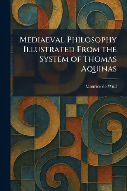 Mediaeval Philosophy Illustrated From the System of Thomas Aquinas by Maurice De Wulf