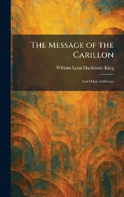The Message of the Carillon: And Other Addresses by William Lyon MacKenzie King
