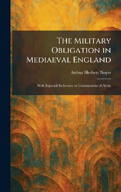 The Military Obligation in Mediaeval England: With Especial Reference to Commissions of Array by Arthur Herbert Noyes