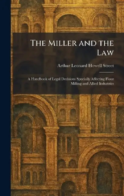The Miller and the Law: A Handbook of Legal Decisions Specially Affecting Flour Milling and Allied Industries by Arthur Leonard Howell Street