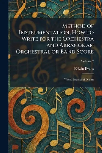 Method of Instrumentation, How to Write for the Orchestra and Arrange an Orchestral or Band Score: Wood, Brass and Drums by Edwin Evans