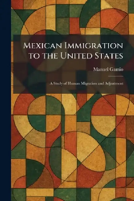 Mexican Immigration to the United States: A Study of Human Migration and Adjustment by Manuel Gamio