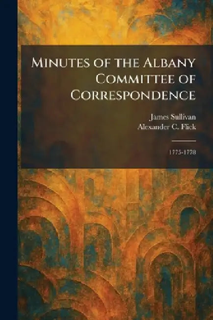 Minutes of the Albany Committee of Correspondence: 1775-1778 by James Sullivan, Alexander C. Flick