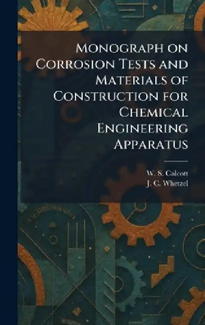 Monograph on Corrosion Tests and Materials of Construction for Chemical Engineering Apparatus by W. S. Calcott, J. C. Whetzel