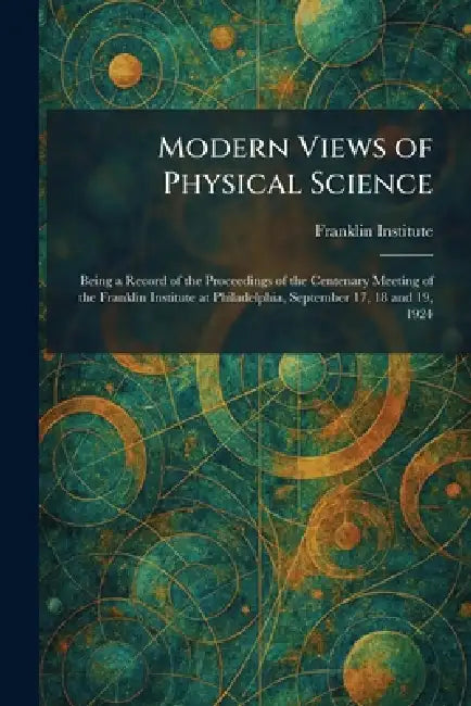 Modern Views of Physical Science: Being a Record of the Proceedings of the Centenary Meeting of the Franklin Institute at Philadelphia, September 17, by Franklin Institute