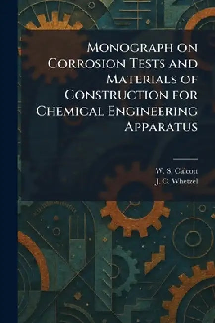 Monograph on Corrosion Tests and Materials of Construction for Chemical Engineering Apparatus by W. S. Calcott, J. C. Whetzel