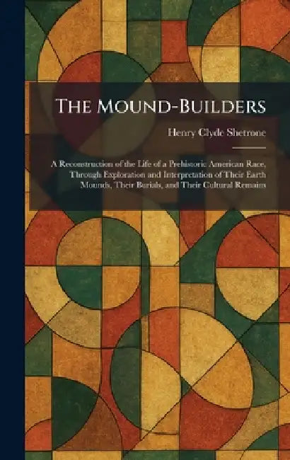 The Mound-Builders: A Reconstruction of the Life of a Prehistoric American Race, Through Exploration and Interpretation of Their Earth Mounds, Their B by Henry Clyde Shetrone