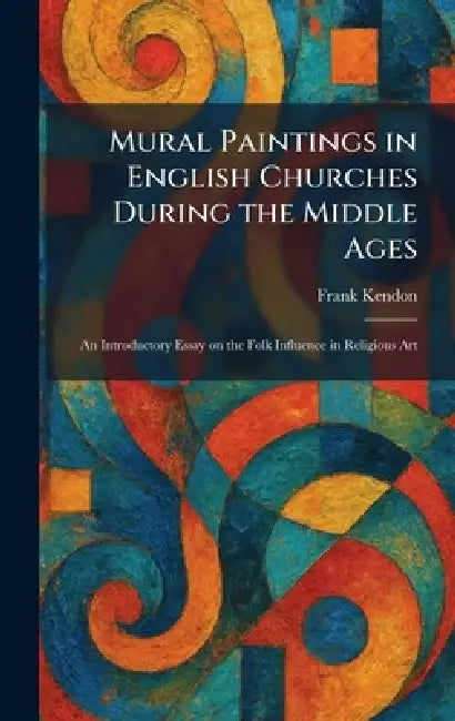 Mural Paintings in English Churches During the Middle Ages: An Introductory Essay on the Folk Influence in Religious Art by Frank Kendon