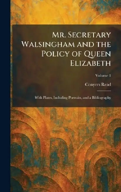 Mr. Secretary Walsingham and the Policy of Queen Elizabeth: With Plates, Including Portraits, and a Bibliography by Conyers Read