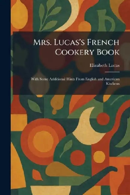 Mrs. Lucas's French Cookery Book: With Some Additional Hints From English and American Kitchens by Elizabeth Lucas