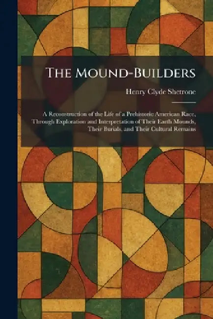 The Mound-Builders: A Reconstruction of the Life of a Prehistoric American Race, Through Exploration and Interpretation of Their Earth Mounds, Their B by Henry Clyde Shetrone