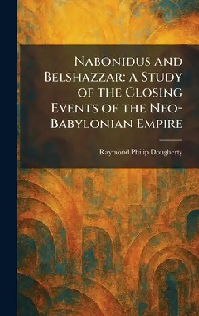 Nabonidus and Belshazzar: A Study of the Closing Events of the Neo-Babylonian Empire by Raymond Philip Dougherty