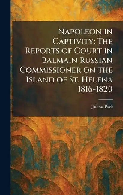 Napoleon in Captivity: The Reports of Court in Balmain Russian Commissioner on the Island of St. Helena 1816-1820 by Julian Park