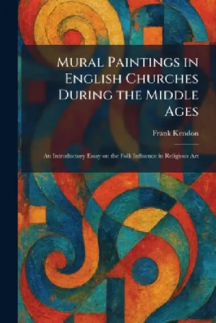 Mural Paintings in English Churches During the Middle Ages: An Introductory Essay on the Folk Influence in Religious Art by Frank Kendon