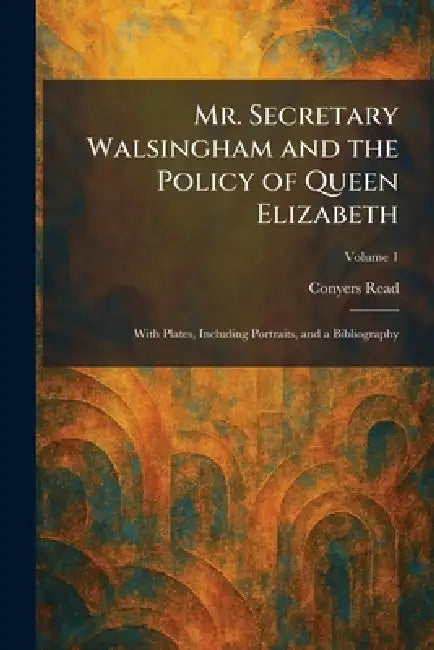 Mr. Secretary Walsingham and the Policy of Queen Elizabeth: With Plates, Including Portraits, and a Bibliography by Conyers Read