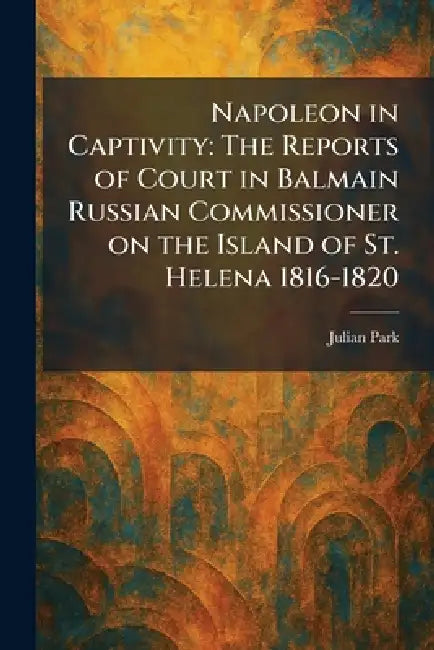 Napoleon in Captivity: The Reports of Court in Balmain Russian Commissioner on the Island of St. Helena 1816-1820 by Julian Park