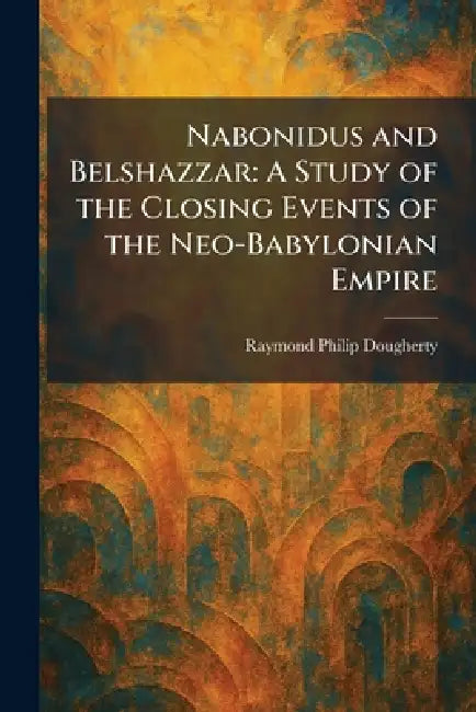 Nabonidus and Belshazzar: A Study of the Closing Events of the Neo-Babylonian Empire by Raymond Philip Dougherty