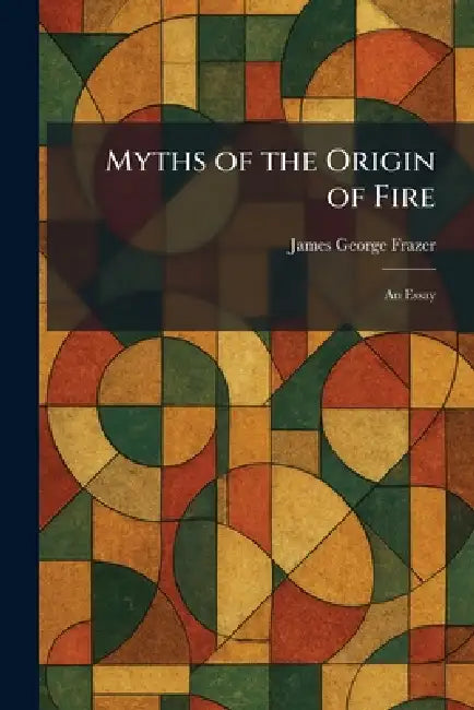 Myths of the Origin of Fire: An Essay by James George Frazer