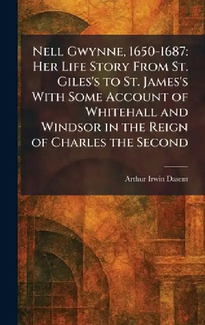 Nell Gwynne, 1650-1687: Her Life Story From St. Giles's to St. James's With Some Account of Whitehall and Windsor in the Reign of Charles the Second by Arthur Irwin Dasent