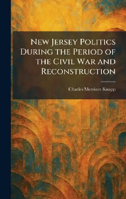 New Jersey Politics During the Period of the Civil War and Reconstruction by Charles Merriam Knapp