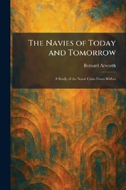 The Navies of Today and Tomorrow: A Study of the Naval Crisis From Within by Bernard Acworth