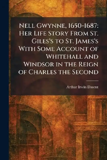 Nell Gwynne, 1650-1687: Her Life Story From St. Giles's to St. James's With Some Account of Whitehall and Windsor in the Reign of Charles the Second by Arthur Irwin Dasent