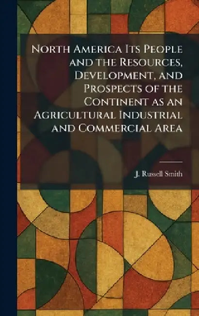North America Its People and the Resources, Development, and Prospects of the Continent as an Agricultural Industrial and Commercial Area by J. Russell Smith