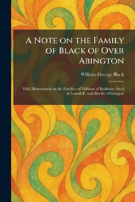 A Note on the Family of Black of Over Abington: With Memoranda on the Families of Willison of Redshaw, Steel of Annathill, and Blackie of Glasgow by William George Black