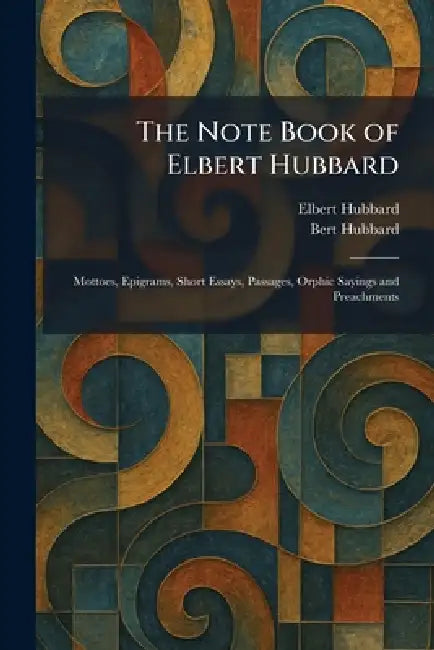 The Note Book of Elbert Hubbard: Mottoes, Epigrams, Short Essays, Passages, Orphic Sayings and Preachments by Elbert Hubbard, Bert Hubbard