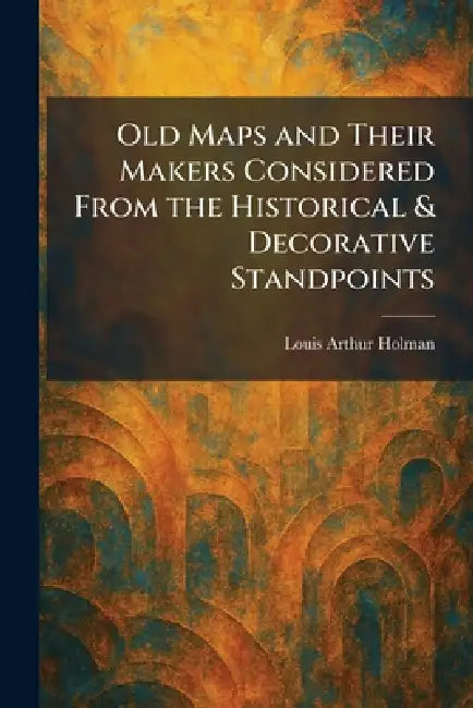Old Maps and Their Makers Considered From the Historical & Decorative Standpoints by Louis Arthur Holman