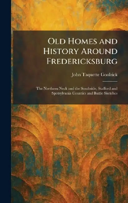 Old Homes and History Around Fredericksburg: The Northern Neck and the Southside, Stafford and Spotsylvania Counties and Battle Sketches by John Taquette Goolrick