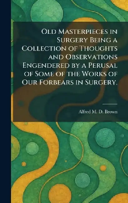 Old Masterpieces in Surgery Being a Collection of Thoughts and Observations Engendered by a Perusal of Some of the Works of Our Forbears in Surgery. by Alfred M. D. Brown