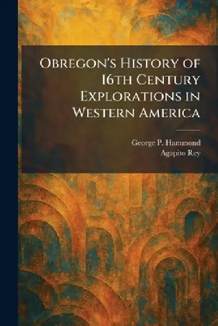 Obregon's History of 16th Century Explorations in Western America by George P. Hammond, Agapito Rey