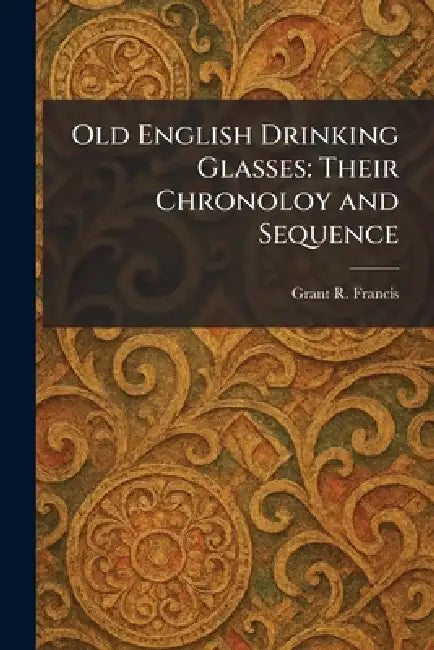 Old English Drinking Glasses: Their Chronoloy and Sequence by Grant R. Francis
