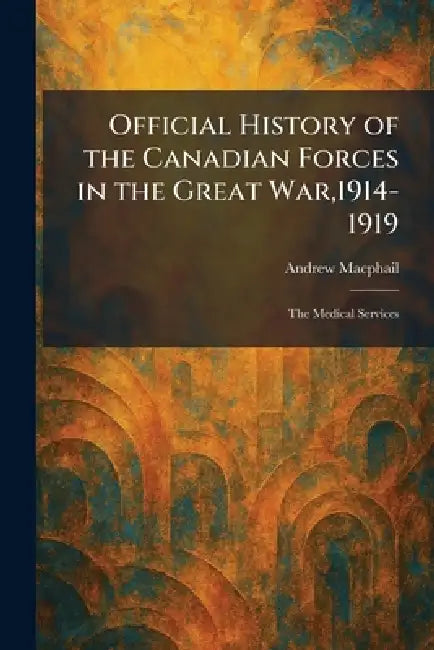 Official History of the Canadian Forces in the Great War,1914-1919: The Medical Services by Andrew MacPhail