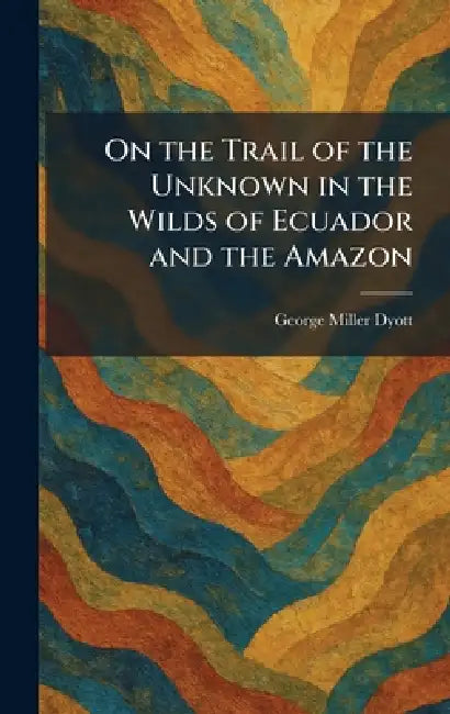 On the Trail of the Unknown in the Wilds of Ecuador and the Amazon by George Miller Dyott