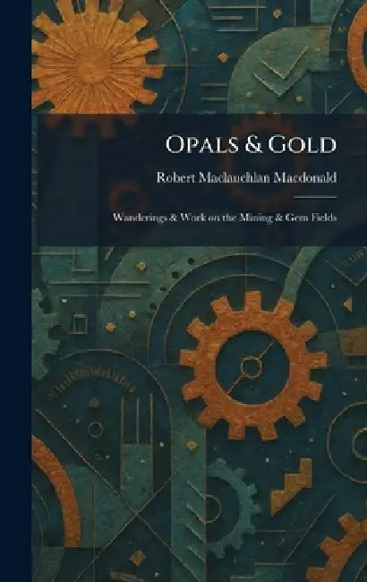 Opals & Gold: Wanderings & Work on the Mining & Gem Fields by Robert MacLauchlan MacDonald