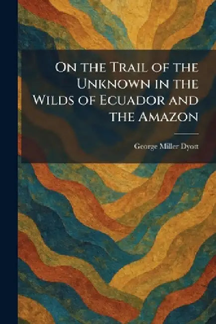 On the Trail of the Unknown in the Wilds of Ecuador and the Amazon by George Miller Dyott