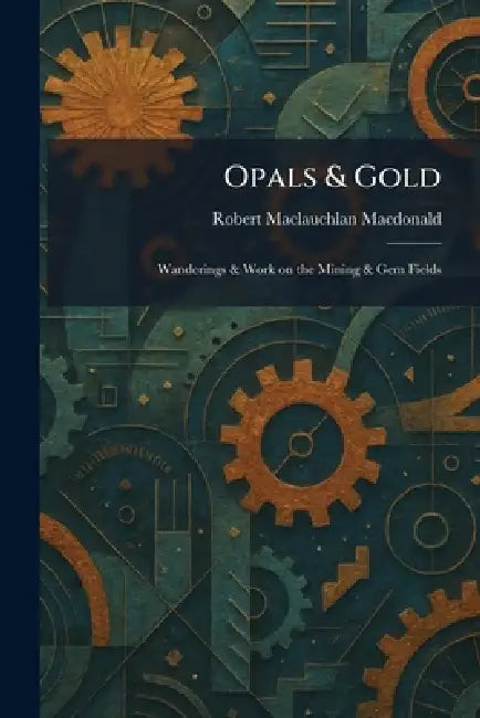 Opals & Gold: Wanderings & Work on the Mining & Gem Fields by Robert MacLauchlan MacDonald